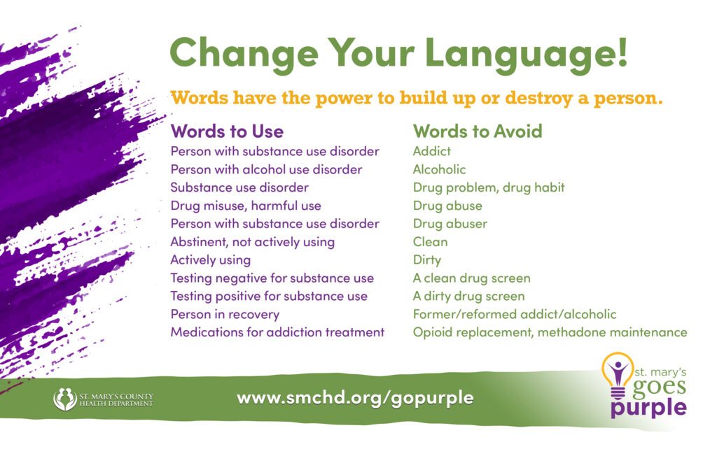 Change your Language! Words have the power to build up or destroy a person. Here are some words to use and some to avoid:
Person with substance use disorder rather than addict. 
Person with alcohol use disorder rather than alcoholic. 
Substance use disorder rather than drug problem or habit. 
Drug misuse or harmful use rather than drug abuse. 
Person with substance use disorder rather than drug abuser. 
Abstinent, not actively using rather than Clean. 
Actively using rather than dirty. Testing negative for substance use rather than a clean drug screen. 
Testing positive for substance use rather than a dirty drug screen. 
Person in recovery rather than former, reformed addict or alcoholic. 
Medications for addiction treatment rather than opioid replacement or methadone maintenance. 
